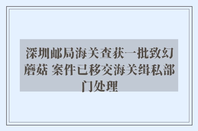 深圳邮局海关查获一批致幻蘑菇 案件已移交海关缉私部门处理