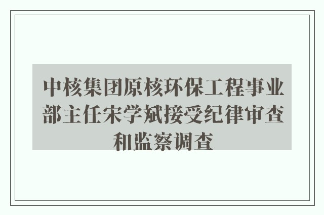 中核集团原核环保工程事业部主任宋学斌接受纪律审查和监察调查