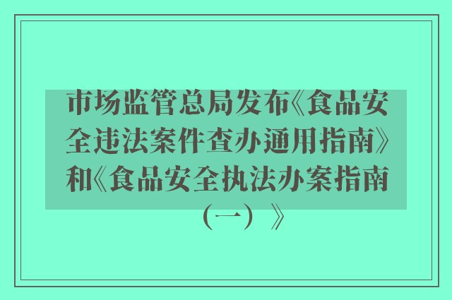 市场监管总局发布《食品安全违法案件查办通用指南》和《食品安全执法办案指南（一）》