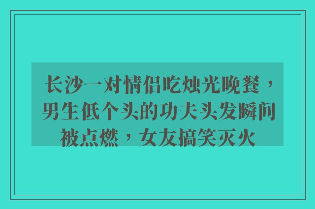 长沙一对情侣吃烛光晚餐，男生低个头的功夫头发瞬间被点燃，女友搞笑灭火