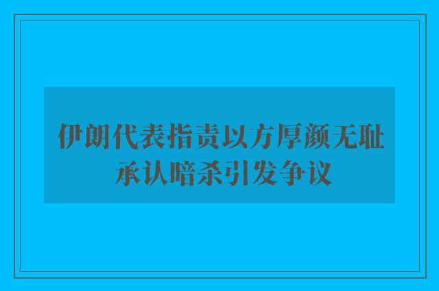 伊朗代表指责以方厚颜无耻 承认暗杀引发争议