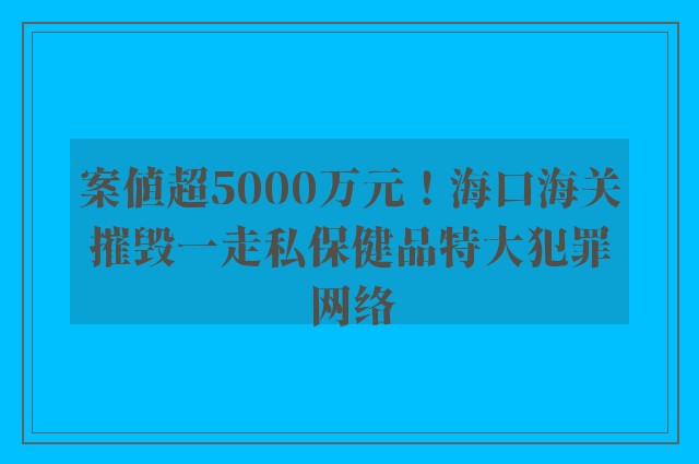 案值超5000万元！海口海关摧毁一走私保健品特大犯罪网络