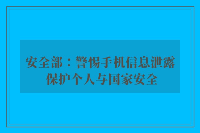 安全部：警惕手机信息泄露 保护个人与国家安全