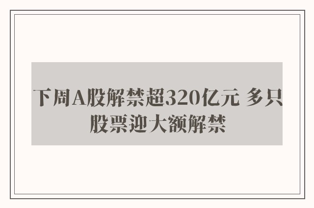 下周A股解禁超320亿元 多只股票迎大额解禁