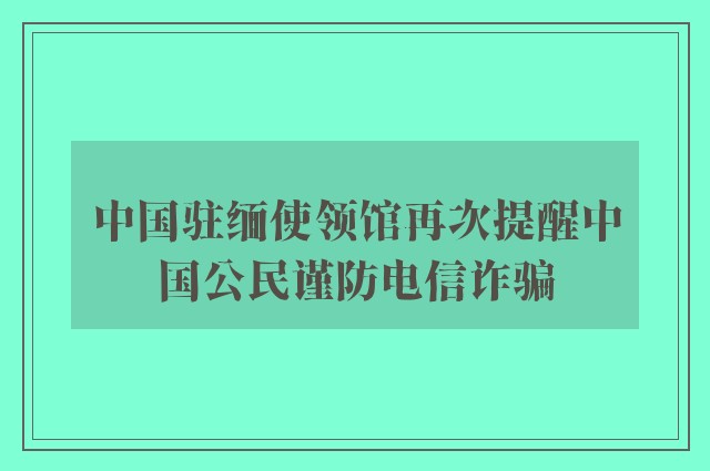 中国驻缅使领馆再次提醒中国公民谨防电信诈骗